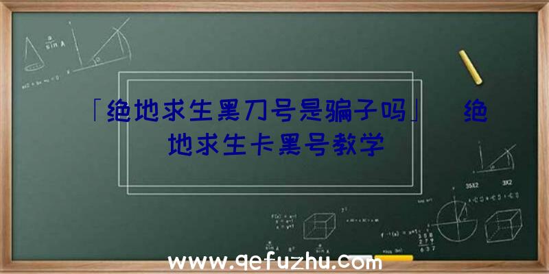 「绝地求生黑刀号是骗子吗」|绝地求生卡黑号教学